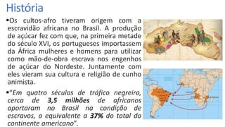 História
Os cultos-afro tiveram origem com a
escravidão africana no Brasil. A produção
de açúcar fez com que, na primeira metade
do século XVI, os portugueses importassem
da África mulheres e homens para utilizar
como mão-de-obra escrava nos engenhos
de açúcar do Nordeste. Juntamente com
eles vieram sua cultura e religião de cunho
animista.
“Em quatro séculos de tráfico negreiro,
cerca de 3,5 milhões de africanos
aportaram no Brasil na condição de
escravos, o equivalente a 37% do total do
continente americano”.
 