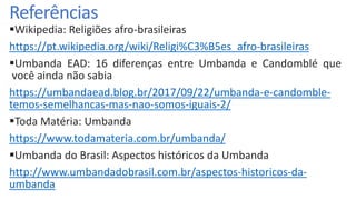 Referências
Wikipedia: Religiões afro-brasileiras
https://pt.wikipedia.org/wiki/Religi%C3%B5es_afro-brasileiras
Umbanda EAD: 16 diferenças entre Umbanda e Candomblé que
você ainda não sabia
https://umbandaead.blog.br/2017/09/22/umbanda-e-candomble-
temos-semelhancas-mas-nao-somos-iguais-2/
Toda Matéria: Umbanda
https://www.todamateria.com.br/umbanda/
Umbanda do Brasil: Aspectos históricos da Umbanda
http://www.umbandadobrasil.com.br/aspectos-historicos-da-
umbanda
 