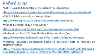 Referências
CACP: Exus do Candomblé e seus nomes no Catolicismo
http://www.cacp.org.br/exus-do-candomble-e-seus-nomes-no-catolicismo/
CACP: A Bíblia e os cultos afro-brasileiros
http://www.cacp.org.br/a-biblia-e-os-cultos-afro-brasileiros/
Mundo Estranho: O que é macumba?
https://mundoestranho.abril.com.br/religiao/o-que-e-macumba/
Umbanda do Brasil: Os Sete Orixás – Linhas ou vibrações
http://www.umbandadobrasil.com.br/os-7-orixas-linhas-ou-vibracoes
Retalhos Teológicos (Facebook): Como se posicionar ante as religiões de
matriz africana?
https://www.facebook.com/retalhosteologicos/photos/a.364552433693028.1
073741826.364284177053187/393565227458415/?type=3&theater
 