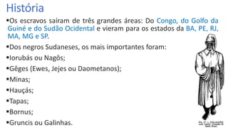 História
Os escravos saíram de três grandes áreas: Do Congo, do Golfo da
Guiné e do Sudão Ocidental e vieram para os estados da BA, PE, RJ,
MA, MG e SP.
Dos negros Sudaneses, os mais importantes foram:
Iorubás ou Nagôs;
Gêges (Ewes, Jejes ou Daometanos);
Minas;
Hauçás;
Tapas;
Bornus;
Gruncis ou Galinhas.
 