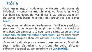 História
Com esses negros sudaneses, entraram dois povos de
influência maometana (muçulmana), os Fulas e os Malês
(Também chamados de Mandingas*). Os outros advinham
de várias influências religiosas das províncias dos povos
bantos.
Estes, eram vendidos separadamente (famílias e patrícios),
para que não pudessem interagir nem cultivar seus valores
religiosos tão distintos, até que, com a chegada de escravos
adivinhos, médico-feiticeiros e sacerdotes, as religiões foram
unificadas no que tinham em comum, a crença nos Orixás.
Estes vários rituais que os negros trouxeram para o Brasil, de
suas nações de origem, chamados de culto africano,
sofreram adaptações, dando origem ao Candomblé.
 