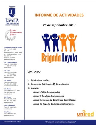 INFORME DE ACTIVIDADES
25 de septiembre 2013

CONTENIDO
I.

Relatoría de hechos

II. Reporte de Actividades 25 de septiembre
III. Anexos :
Anexo I. Tabla de voluntarios
Anexo II. Desglose de donaciones
Anexo III. Entrega de donativos a Damnificados
Anexo IV. Reporte de donaciones financieras

 