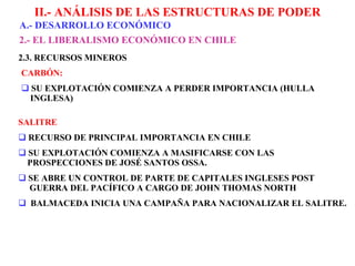 II.- ANÁLISIS DE LAS ESTRUCTURAS DE PODER A.-  DESARROLLO ECONÓMICO 2 .- EL LIBERALISMO ECONÓMICO EN CHILE       CARBÓN: SU EXPLOTACIÓN COMIENZA A PERDER IMPORTANCIA (HULLA    INGLESA) SALITRE RECURSO DE PRINCIPAL IMPORTANCIA EN CHILE SU EXPLOTACIÓN COMIENZA A MASIFICARSE CON LAS    PROSPECCIONES DE   JOSÉ SANTOS OSSA. SE ABRE UN CONTROL DE PARTE DE CAPITALES INGLESES POST    GUERRA   DEL PACÍFICO A CARGO DE JOHN THOMAS NORTH BALMACEDA INICIA UNA CAMPAÑA PARA NACIONALIZAR EL   SALITRE. 2 .3. RECURSOS MINEROS 