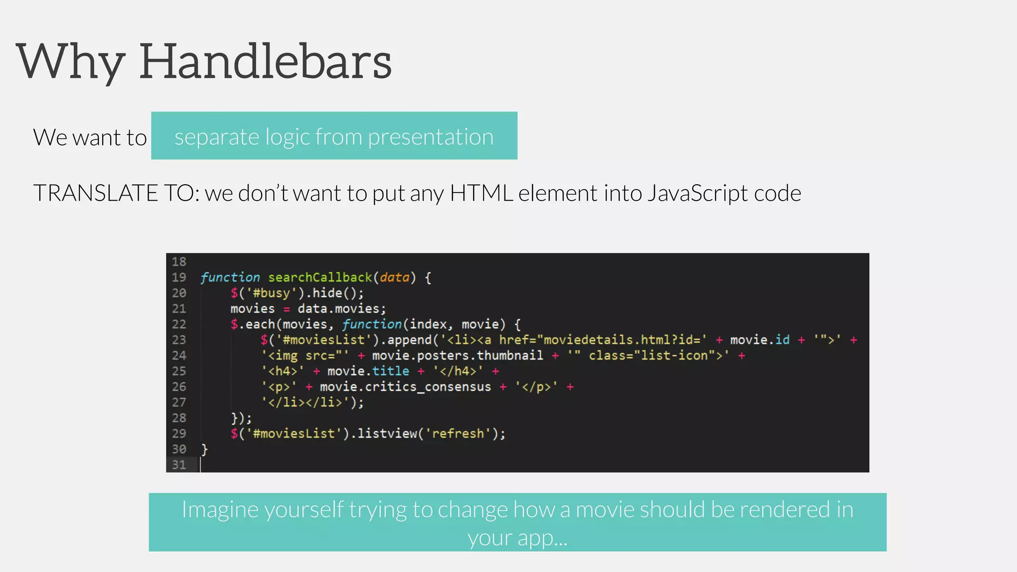 Why Handlebars
We want to separate presentation from logic
TRANSLATE TO: we don’t want to put any HTML element into JavaScript code
separate logic from presentation
Imagine yourself trying to change how a movie should be rendered in
your app...
 