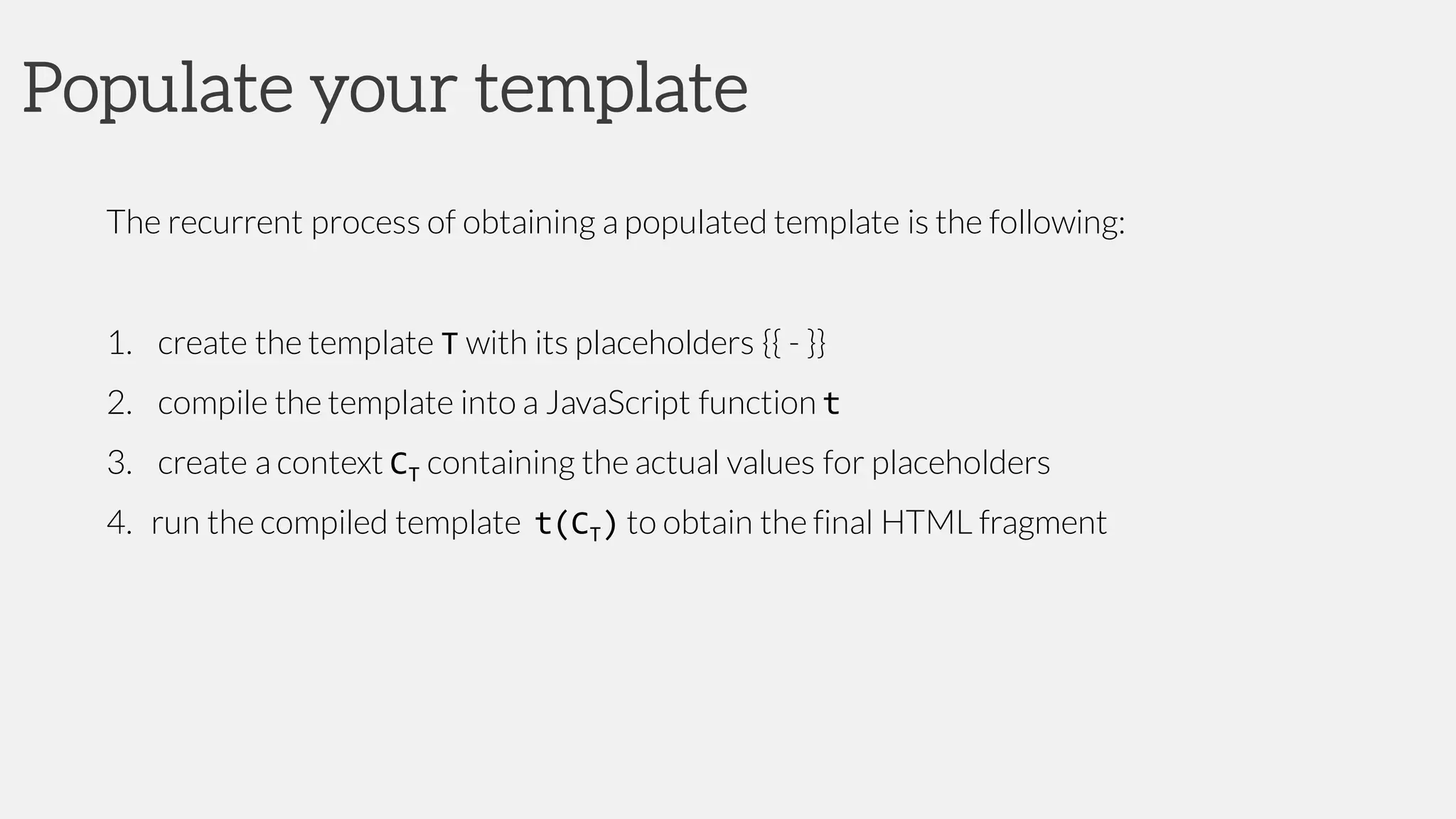 Populate your template
The recurrent process of obtaining a populated template is the following:
1. create the template T with its placeholders {{ - }}
2. compile the template into a JavaScript function t
3. create a context CT containing the actual values for placeholders
4. run the compiled template t(CT) to obtain the final HTML fragment
 