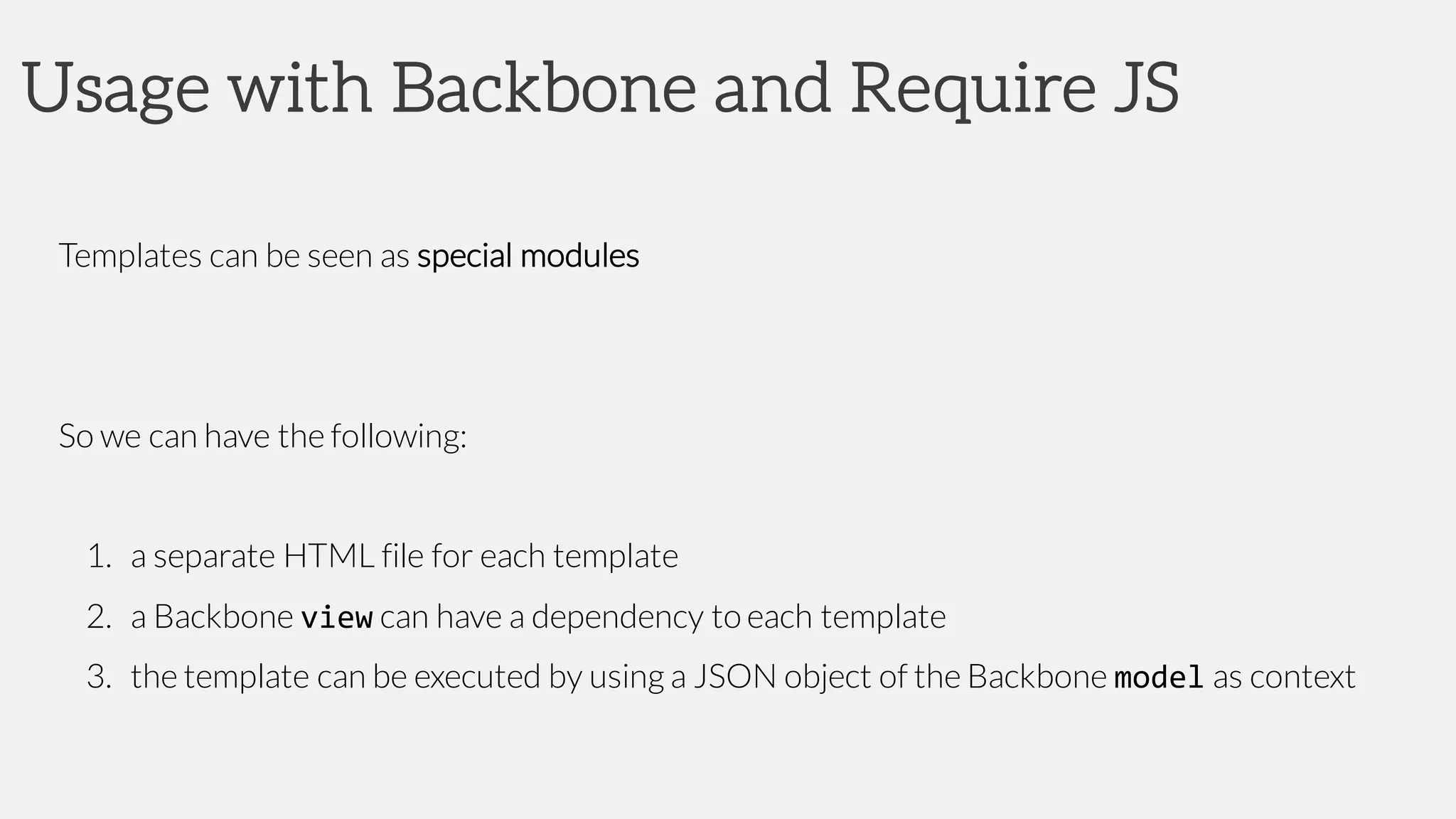 Usage with Backbone and Require JS
Templates can be seen as special modules
So we can have the following:
1. a separate HTML file for each template
2. a Backbone view can have a dependency to each template
3. the template can be executed by using a JSON object of the Backbone model as context
 