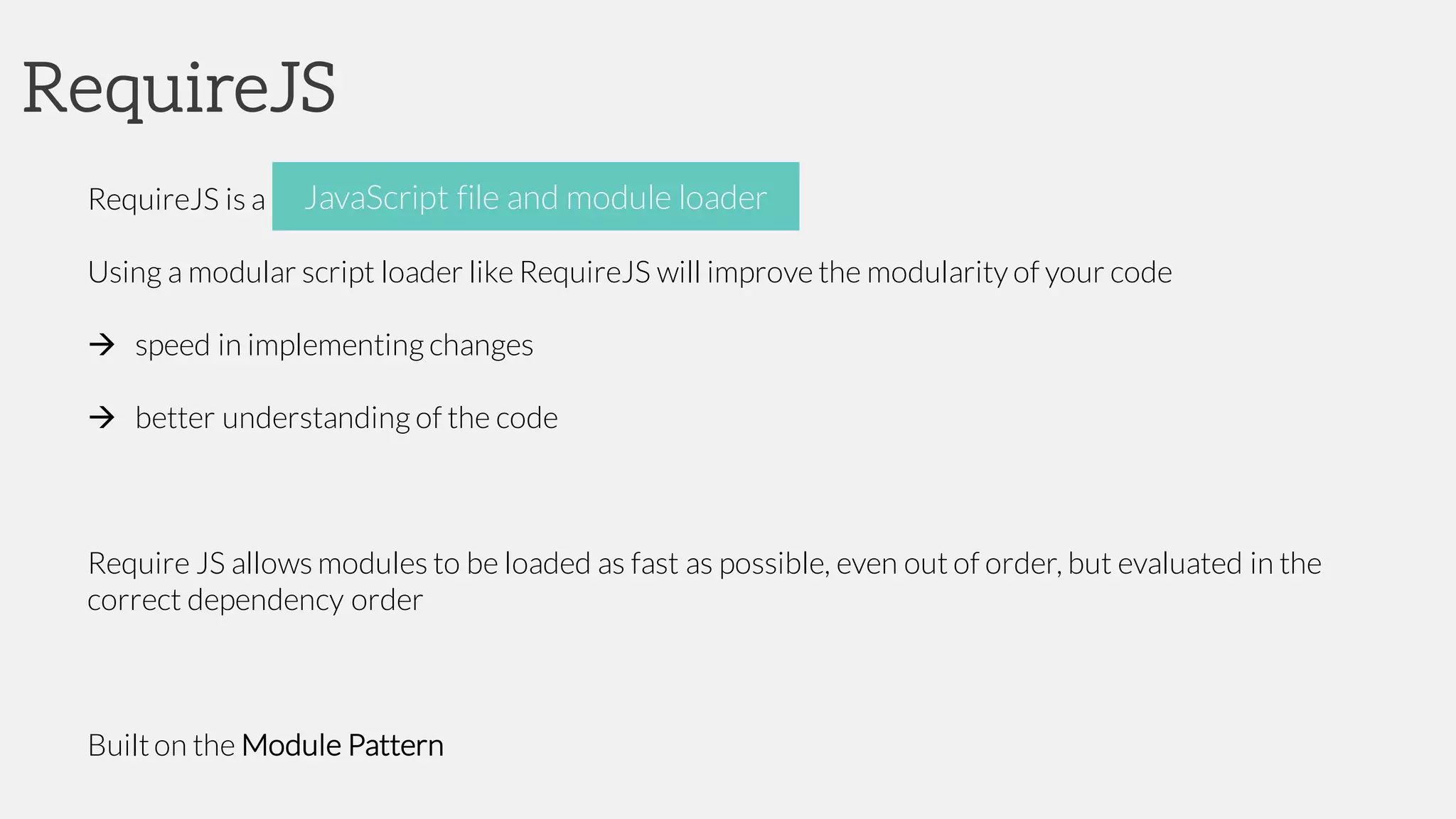 RequireJS
RequireJS is a JavaScript file and moduleloader
Using a modular script loader like RequireJS will improve the modularity of your code
à speed in implementing changes
à better understanding of the code
Require JS allows modules to be loaded as fast as possible, even out of order, but evaluated in the
correct dependency order
Builton the Module Pattern
JavaScript file and module loader
 