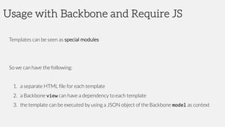 Usage with Backbone and Require JS
Templates can be seen as special modules
So we can have the following:
1. a separate HTML file for each template
2. a Backbone view can have a dependency to each template
3. the template can be executed by using a JSON object of the Backbone model as context
 