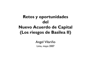 Retos y oportunidades
del
Nuevo Acuerdo de Capital
(Los riesgos de Basilea II)
Angel Vilariño
Lima, mayo 2007
 