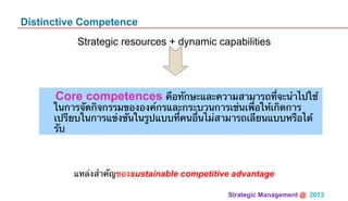 Strategic Management @ 2013 	
Distinctive Competence
Strategic resources + dynamic capabilities
แหล่งสําคัญของsustainable competitive advantage
Core competences คือทักษะและความสามารถที่จะนําไปใช้
ในการจัดกิจกรรมขององค์กรและกระบวนการเช่นเพื่อให้เกิดการ
เปรียบในการแข่งขันในรูปแบบที่คนอื่นไม่สามารถเลียนแบบหรือได้
รับ
 
