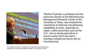 Takahiro Fujimoto, a professor and the
executive director of the Manufacturing
Management Research Center at the
University of Tokyo, also stressed the
importance of retaining manufacturing
capabilities at home, especially as
Japan, unlike economies such as the
U.S., has no strong agriculture or
service sector that it can sell in
overseas markets but has to rely on
manufacturing.
Prof. Takahiro Fujimoto is a Professor of Graduate School of Economics,
Department pf Business and Market Studies, the University of Tokyo.
 