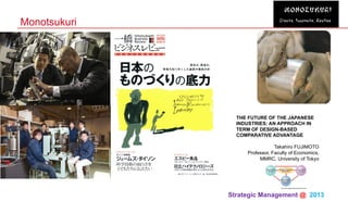 Strategic Management @ 2013 	
Monotsukuri
THE FUTURE OF THE JAPANESE
INDUSTRIES: AN APPROACH IN
TERM OF DESIGN-BASED
COMPARATIVE ADVANTAGE
Takahiro FUJIMOTO
Professor, Faculty of Economics,
MMRC, University of Tokyo
 