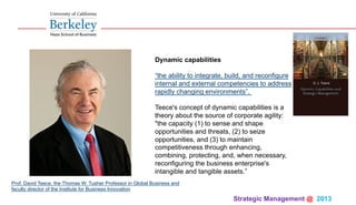 Strategic Management @ 2013 	
Dynamic capabilities
“the ability to integrate, build, and reconfigure
internal and external competencies to address
rapidly changing environments”.
Teece's concept of dynamic capabilities is a
theory about the source of corporate agility:
"the capacity (1) to sense and shape
opportunities and threats, (2) to seize
opportunities, and (3) to maintain
competitiveness through enhancing,
combining, protecting, and, when necessary,
reconfiguring the business enterprise's
intangible and tangible assets.”
Prof. David Teece, the Thomas W. Tusher Professor in Global Business and
faculty director of the Institute for Business Innovation
 