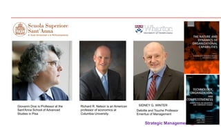 Strategic Management @ 2013 	
SIDNEY G. WINTER
Deloitte and Touche Professor
Emeritus of Management
Giovanni Dosi is Professor at the
Sant'Anna School of Advanced
Studies in Pisa
Richard R. Nelson is an American
professor of economics at
Columbia University.
 
