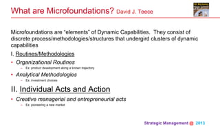 Strategic Management @ 2013 	
What are Microfoundations? David J. Teece
Microfoundations are “elements” of Dynamic Capabilities. They consist of
discrete process/methodologies/structures that undergird clusters of dynamic
capabilities
I. Routines/Methodologies
•  Organizational Routines
–  Ex: product development along a known trajectory
•  Analytical Methodologies
–  Ex: investment choices
II. Individual Acts and Action
•  Creative managerial and entrepreneurial acts
–  Ex: pioneering a new market
 