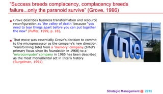 Strategic Management @ 2013 	
• Grove describes business transformation and resource
reconfiguration as ‘the valley of death’ because “you
need to tear things apart before you can put together
the new” (Puffer, 1999, p. 18).
• That move was essentially Grove’s decision to commit
to the microprocessor as the company’s new direction.
Transforming Intel from a ‘memory’ company (Intel’s
primary focus since its foundation in 1968) to a
‘microcomputer’ company in 1985 has been described
as the most monumental act in Intel’s history
(Burgelman, 1991)
“Success breeds complacency, complacency breeds
failure...only the paranoid survive” (Grove, 1996)
 