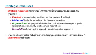 Strategic Management @ 2013 	
Strategic Resources
•  Strategic resources: ทรัพยากรที่ บริษัทใช้งานเพื่อให้บรรลุเปรียบในการแข่งขัน
•  ทรัพยากร:
–  Physical (manufacturing facilities, service centres, location)
–  Intellectual (patents, proprietary technology, expertise)
–  Organizational (employee relationships, customer relationships, supplier
relationships, community relationships, reputation)
–  Financial (cash, borrowing capacity, equity financing capacity)
•  ทรัพยากรเชิงกลยุทธ์โดยทั่วไปมักจะยากที่จะได้มาและยากที่จะคัดลอก -สร้างเอกลักษณ์ /
uniqueness ของ บริษัท
 