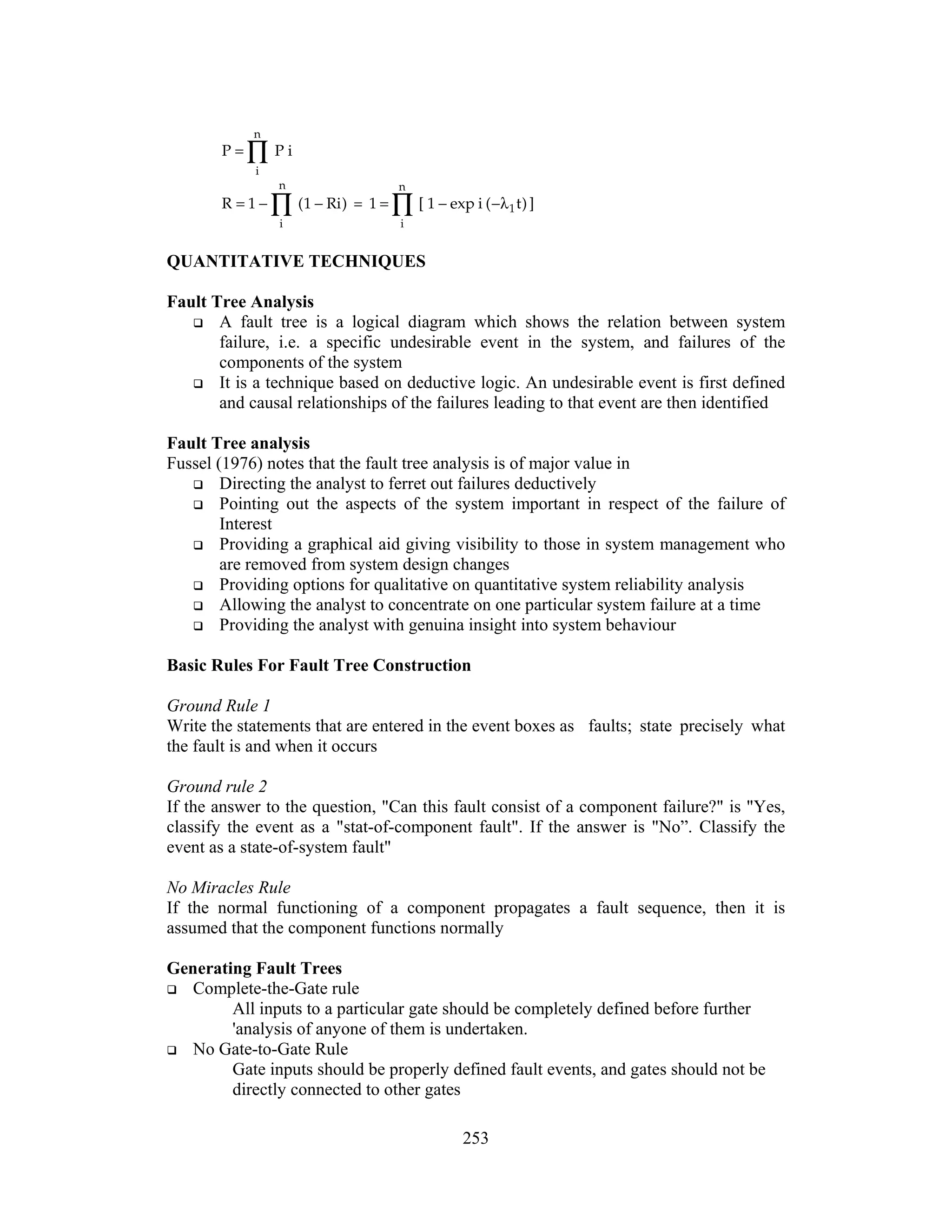 1 =Õ [ 1 - exp i (-l t) ] 
253 
n 
P =Õ P i 
i 
n 
R = 1 -Õ (1 - Ri) = 
i 
n 
1 
i 
QUANTITATIVE TECHNIQUES 
Fault Tree Analysis 
 A fault tree is a logical diagram which shows the relation between system 
failure, i.e. a specific undesirable event in the system, and failures of the 
components of the system 
 It is a technique based on deductive logic. An undesirable event is first defined 
and causal relationships of the failures leading to that event are then identified 
Fault Tree analysis 
Fussel (1976) notes that the fault tree analysis is of major value in 
 Directing the analyst to ferret out failures deductively 
 Pointing out the aspects of the system important in respect of the failure of 
Interest 
 Providing a graphical aid giving visibility to those in system management who 
are removed from system design changes 
 Providing options for qualitative on quantitative system reliability analysis 
 Allowing the analyst to concentrate on one particular system failure at a time 
 Providing the analyst with genuina insight into system behaviour 
Basic Rules For Fault Tree Construction 
Ground Rule 1 
Write the statements that are entered in the event boxes as faults; state precisely what 
the fault is and when it occurs 
Ground rule 2 
If the answer to the question, Can this fault consist of a component failure? is Yes, 
classify the event as a stat-of-component fault. If the answer is No”. Classify the 
event as a state-of-system fault 
No Miracles Rule 
If the normal functioning of a component propagates a fault sequence, then it is 
assumed that the component functions normally 
Generating Fault Trees 
 Complete-the-Gate rule 
All inputs to a particular gate should be completely defined before further 
'analysis of anyone of them is undertaken. 
 No Gate-to-Gate Rule 
Gate inputs should be properly defined fault events, and gates should not be 
directly connected to other gates 
 