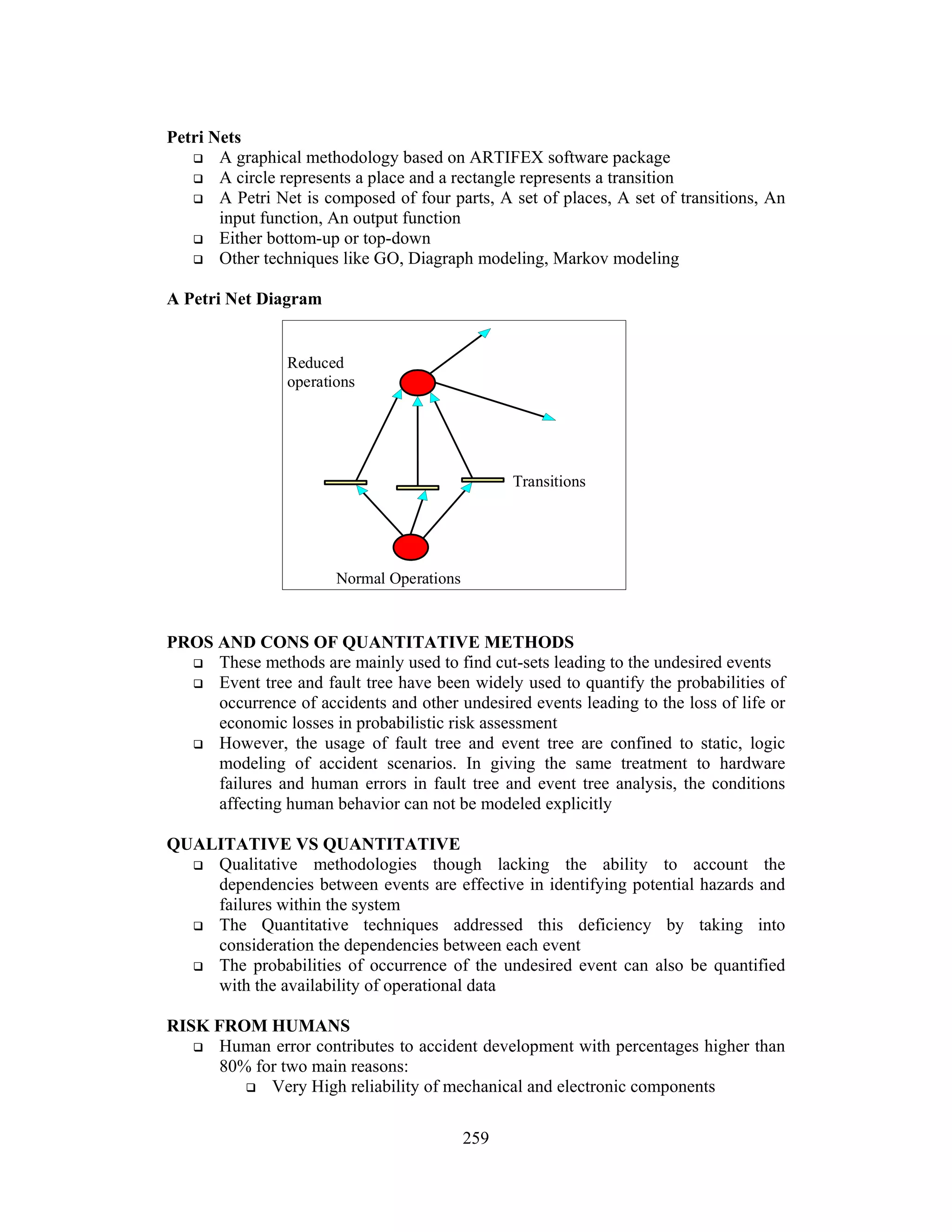 259 
Petri Nets 
 A graphical methodology based on ARTIFEX software package 
 A circle represents a place and a rectangle represents a transition 
 A Petri Net is composed of four parts, A set of places, A set of transitions, An 
input function, An output function 
 Either bottom-up or top-down 
 Other techniques like GO, Diagraph modeling, Markov modeling 
A Petri Net Diagram 
Reduced 
operations 
Normal Operations 
Transitions 
PROS AND CONS OF QUANTITATIVE METHODS 
 These methods are mainly used to find cut-sets leading to the undesired events 
 Event tree and fault tree have been widely used to quantify the probabilities of 
occurrence of accidents and other undesired events leading to the loss of life or 
economic losses in probabilistic risk assessment 
 However, the usage of fault tree and event tree are confined to static, logic 
modeling of accident scenarios. In giving the same treatment to hardware 
failures and human errors in fault tree and event tree analysis, the conditions 
affecting human behavior can not be modeled explicitly 
QUALITATIVE VS QUANTITATIVE 
 Qualitative methodologies though lacking the ability to account the 
dependencies between events are effective in identifying potential hazards and 
failures within the system 
 The Quantitative techniques addressed this deficiency by taking into 
consideration the dependencies between each event 
 The probabilities of occurrence of the undesired event can also be quantified 
with the availability of operational data 
RISK FROM HUMANS 
 Human error contributes to accident development with percentages higher than 
80% for two main reasons: 
 Very High reliability of mechanical and electronic components 
 