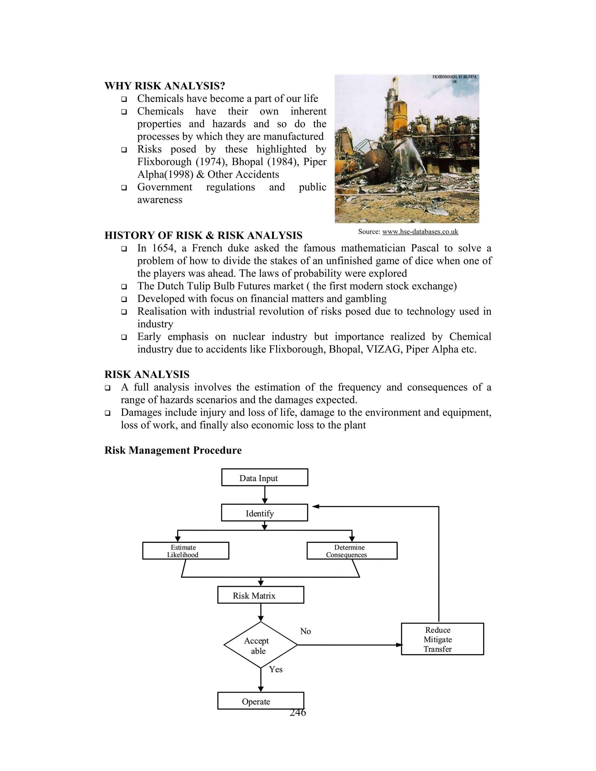 246 
WHY RISK ANALYSIS? 
 Chemicals have become a part of our life 
 Chemicals have their own inherent 
properties and hazards and so do the 
processes by which they are manufactured 
 Risks posed by these highlighted by 
Flixborough (1974), Bhopal (1984), Piper 
Alpha(1998)  Other Accidents 
 Government regulations and public 
awareness 
HISTORY OF RISK  RISK ANALYSIS 
 In 1654, a French duke asked the famous mathematician Pascal to solve a 
problem of how to divide the stakes of an unfinished game of dice when one of 
the players was ahead. The laws of probability were explored 
 The Dutch Tulip Bulb Futures market ( the first modern stock exchange) 
 Developed with focus on financial matters and gambling 
 Realisation with industrial revolution of risks posed due to technology used in 
industry 
 Early emphasis on nuclear industry but importance realized by Chemical 
industry due to accidents like Flixborough, Bhopal, VIZAG, Piper Alpha etc. 
RISK ANALYSIS 
 A full analysis involves the estimation of the frequency and consequences of a 
range of hazards scenarios and the damages expected. 
 Damages include injury and loss of life, damage to the environment and equipment, 
loss of work, and finally also economic loss to the plant 
Risk Management Procedure 
Source: www.hse-databases.co.uk 
Data Input 
Identify 
Estimate 
Likelihood 
Determine 
Consequences 
Risk Matrix 
Accept 
able 
Operate 
Reduce 
Mitigate 
Transfer 
Yes 
No 
 
