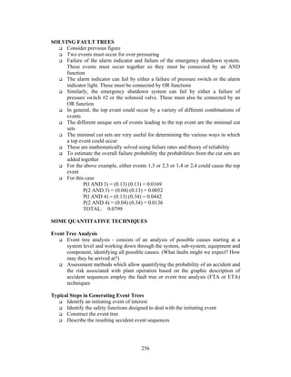 256 
SOLVING FAULT TREES 
 Consider previous figure 
 Two events must occur for over pressuring 
 Failure of the alarm indicator and failure of the emergency shutdown system. 
These events must occur together so they must be connected by an AND 
function 
 The alarm indicator can fail by either a failure of pressure switch or the alarm 
indicator light. These must be connected by OR functions 
 Similarly, the emergency shutdown system can fail by either a failure of 
pressure switch #2 or the solenoid valve. These must also be connected by an 
OR function 
 In general, the top event could occur by a variety of different combinations of 
events 
 The different unique sets of events leading to the top event are the minimal cut 
sets 
 The minimal cut sets are very useful for determining the various ways in which 
a top event could occur 
 These are mathematically solved using failure rates and theory of reliability 
 To estimate the overall failure probability the probabilities from the cut sets are 
added together 
 For the above example, either events 1,3 or 2,3 or 1,4 or 2,4 could cause the top 
event 
 For this case 
P(l AND 3) = (0.13) (0.13) = 0.0169 
P(2 AND 3) = (0.04) (0.13) = 0.0052 
P(l AND 4) = (0.13) (0.34) = 0.0442 
P(2 AND 4) = (0.04) (0.34) = 0.0136 
TOTAL: 0.0799 
SOME QUANTITATIVE TECHNIQUES 
Event Tree Analysis 
 Event tree analysis - consists of an analysis of possible causes starting at a 
system level and working down through the system, sub-system, equipment and 
component, identifying all possible causes. (What faults might we expect? How 
may they be arrived at?) 
 Assessment methods which allow quantifying the probability of an accident and 
the risk associated with plant operation based on the graphic description of 
accident sequences employ the fault tree or event tree analysis (FTA or ETA) 
techniques 
Typical Steps in Generating Event Trees 
 Identify an initiating event of interest 
 Identify the safety functions designed to deal with the initiating event 
 Construct the event tree 
 Describe the resulting accident event sequences 
 