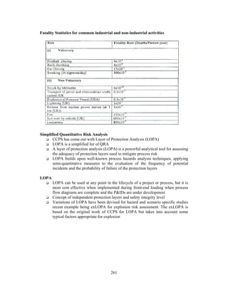 Fatality Statistics for common industrial and non-industrial activities 
261 
Simplified Quantitative Risk Analysis 
 CCPS has come out with Layer of Protection Analysis (LOPA) 
 LOPA is a simplified for of QRA 
 A layer of protection analysis (LOPA) is a powerful analytical tool for assessing 
the adequacy of protection layers used to mitigate process risk 
 LOPA builds upon well-known process hazards analysis techniques, applying 
semi-quantitative measures to the evaluation of the frequency of potential 
incidents and the probability of failure of the protection layers 
LOPA 
 LOPA can be used at any point in the lifecycle of a project or process, but it is 
most cost effective when implemented during front-end loading when process 
flow diagrams are complete and the PIDs are under development 
 Concept of independent protection layers and safety integrity level 
 Variations of LOPA have been devised for hazard and scenario specific studies 
recent example being exLOPA for explosion risk assessment. The exLOPA is 
based on the original work of CCPS for LOPA but takes into account some 
typical factors appropriate for explosion 
 