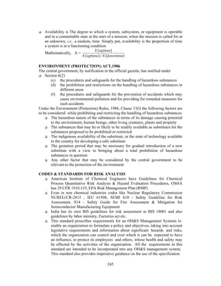 Availability is The degree to which a system, subsystem, or equipment is operable 
and in a committable state at the start of a mission, when the mission is called for at 
an unknown, i.e., a random, time. Simply put, availability is the proportion of time 
a system is in a functioning condition 
Mathematically, A = E [uptime] 
E [uptime] + E [downtime] 
ENVIRONMENT (PROTECTION) ACT,1986 
The central government, by notification in the official gazette, has notified under 
 Section 6(2) 
(c) the procedures and safeguards for the handling of hazardous substances 
(d) the prohibition and restrictions on the handling of hazardous substances in 
245 
different areas 
(f) the procedures and safeguards for the prevention of accidents which may 
cause environmental pollution and for providing for remedial measures for 
such accidents 
Under the Environment (Protection) Rules, 1986, Clause 13(l) the following factors are 
to be considered while prohibiting and restricting the handling of hazardous substances 
 The hazardous nature of the substances in terms of its damage causing potential 
to the environment, human beings, other living creatures, plants and property 
 The substances that may be or likely to be readily available as substitutes for the 
substances proposed to be prohibited or restricted 
 The indigenous availability of the substitute, or the state of technology available 
in the country for developing a safe substitute 
 The gestation period that may be necessary for gradual introduction of a new 
substitute with a view to bringing about a total prohibition of hazardous 
substances in question 
 Any other factor that may be considered by the central government to be 
relevant to the protection of the environment 
CODES  STANDARDS FOR RISK ANALYSIS 
 American Institute of Chemical Engineers have Guidelines for Chemical 
Process Quantitative Risk Analysis  Hazard Evaluation Procedures, OSHA 
has 29 CFR 1910.119, EPA Risk Management Plan (RMP) 
 Even in non chemical industries codes like Nuclear Regulatory Commission 
NUREG/CR-2815 , IEC 61508, SEMI S10 - Safety Guideline for Risk 
Assessment, S14 - Safety Guide for Fire Assessment  Mitigation for 
Semiconductor Manufacturing Equipment 
 India has its own BIS guidelines for risk assessment in BIS 18001 and also 
guidelines by labor ministry, Factories act etc. 
 This standard prescribes requirements for an OHS Management Systems to 
enable an organization to formulate a policy and objectives, taking into account 
legislative requirements and information about significant hazards and risks, 
which the organization can control and over which it can be expected to have 
an influence, to protect its employees and others, whose health and safety may 
be affected by the activities of the organization. All the requirements in this 
standard are intended to be incorporated into any OHS management system. 
This standard also provides imperative guidance on the use of the specification 
 