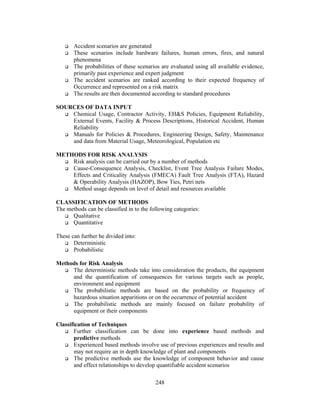 Accident scenarios are generated 
 These scenarios include hardware failures, human errors, fires, and natural 
248 
phenomena 
 The probabilities of these scenarios are evaluated using all available evidence, 
primarily past experience and expert judgment 
 The accident scenarios are ranked according to their expected frequency of 
Occurrence and represented on a risk matrix 
 The results are then documented according to standard procedures 
SOURCES OF DATA INPUT 
 Chemical Usage, Contractor Activity, EHS Policies, Equipment Reliability, 
External Events, Facility  Process Descriptions, Historical Accident, Human 
Reliability 
 Manuals for Policies  Procedures, Engineering Design, Safety, Maintenance 
and data from Material Usage, Meteorological, Population etc 
METHODS FOR RISK ANALYSIS 
 Risk analysis can be carried out by a number of methods 
 Cause-Consequence Analysis, Checklist, Event Tree Analysis Failure Modes, 
Effects and Criticality Analysis (FMECA) Fault Tree Analysis (FTA), Hazard 
 Operability Analysis (HAZOP), Bow Ties, Petri nets 
 Method usage depends on level of detail and resources available 
CLASSIFICATION OF METHODS 
The methods can be classified in to the following categories: 
 Qualitative 
 Quantitative 
These can further be divided into: 
 Deterministic 
 Probabilistic 
Methods for Risk Analysis 
 The deterministic methods take into consideration the products, the equipment 
and the quantification of consequences for various targets such as people, 
environment and equipment 
 The probabilistic methods are based on the probability or frequency of 
hazardous situation apparitions or on the occurrence of potential accident 
 The probabilistic methods are mainly focused on failure probability of 
equipment or their components 
Classification of Techniques 
 Further classification can be done into experience based methods and 
predictive methods 
 Experienced based methods involve use of previous experiences and results and 
may not require an in depth knowledge of plant and components 
 The predictive methods use the knowledge of component behavior and cause 
and effect relationships to develop quantifiable accident scenarios 
 
