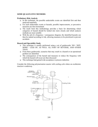 249 
SOME QUALITATIVE METHODS 
Preliminary Risk Analysis 
 In this technique, the possible undesirable events are identified first and then 
analyzed separately 
 For each undesirable events or hazards, possible improvements, or preventive 
measures are then formulated 
 The result from this methodology provides a basis for determining which 
categories of hazard should be looked into more closely and which analysis 
methods are most suitable 
 With the aid of a frequency / consequence diagram, the identified hazards can 
then be ranked according to risk, allowing measures to be prioritized to prevent 
accidents 
Hazard and Operability Study 
 This technique is usually performed using a set of guidewords: NO / NOT, 
MORE / LESS OF, AS WELL AS, PART OF REVERSE, AND OTHER 
THAN 
 From these guidewords, scenarios that may result in a hazard or an operational 
problem are identified 
 The consequences of the hazard and measures to reduce the frequency with 
which the hazard will occur are then discussed 
 This technique had gained wide acceptance in process industries 
Consider the following polymerisation reactor with cooling coils where an exothermic 
reaction is underway 
 