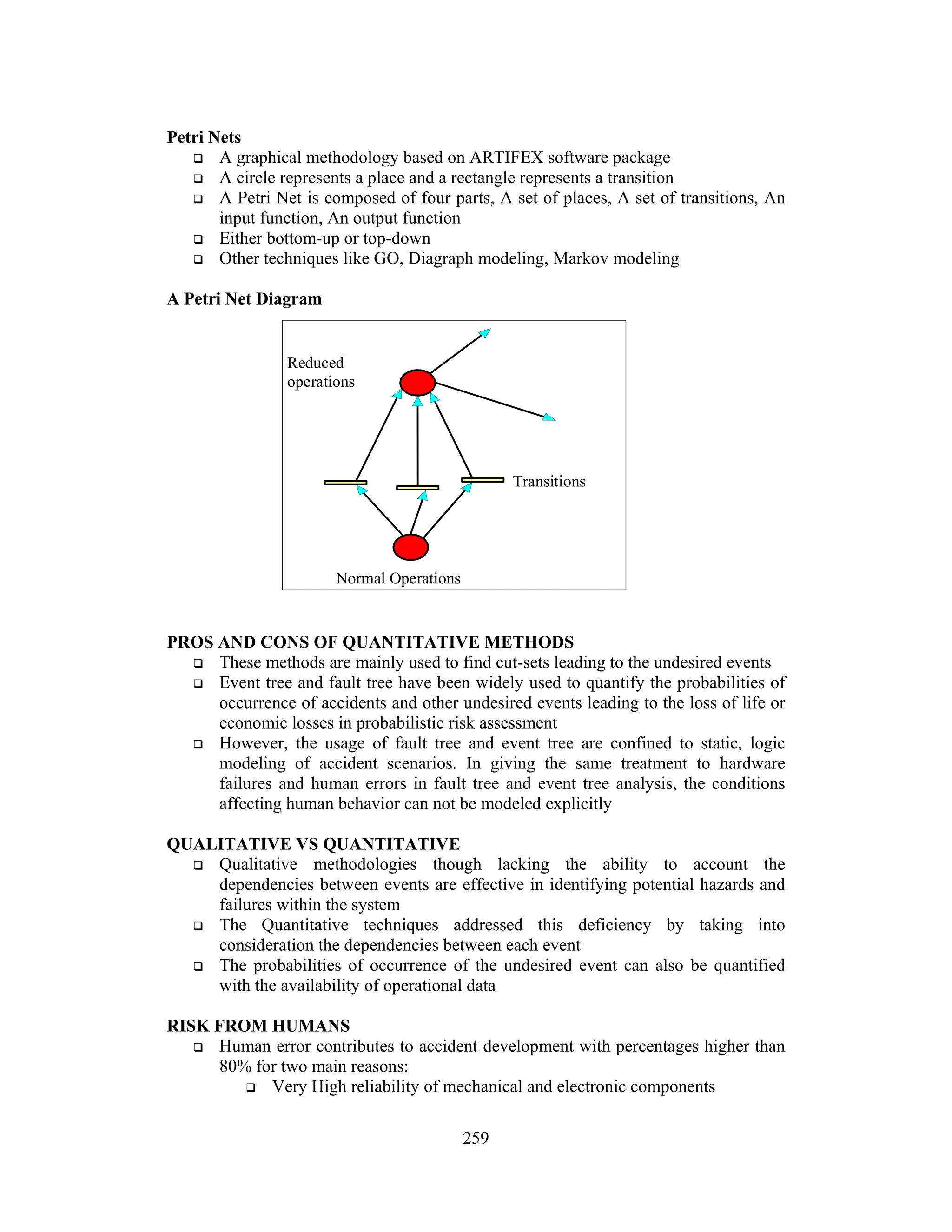 259
Petri Nets
 A graphical methodology based on ARTIFEX software package
 A circle represents a place and a rectangle represents a transition
 A Petri Net is composed of four parts, A set of places, A set of transitions, An
input function, An output function
 Either bottom-up or top-down
 Other techniques like GO, Diagraph modeling, Markov modeling
A Petri Net Diagram
PROS AND CONS OF QUANTITATIVE METHODS
 These methods are mainly used to find cut-sets leading to the undesired events
 Event tree and fault tree have been widely used to quantify the probabilities of
occurrence of accidents and other undesired events leading to the loss of life or
economic losses in probabilistic risk assessment
 However, the usage of fault tree and event tree are confined to static, logic
modeling of accident scenarios. In giving the same treatment to hardware
failures and human errors in fault tree and event tree analysis, the conditions
affecting human behavior can not be modeled explicitly
QUALITATIVE VS QUANTITATIVE
 Qualitative methodologies though lacking the ability to account the
dependencies between events are effective in identifying potential hazards and
failures within the system
 The Quantitative techniques addressed this deficiency by taking into
consideration the dependencies between each event
 The probabilities of occurrence of the undesired event can also be quantified
with the availability of operational data
RISK FROM HUMANS
 Human error contributes to accident development with percentages higher than
80% for two main reasons:
 Very High reliability of mechanical and electronic components
Normal Operations
Transitions
Reduced
operations
 