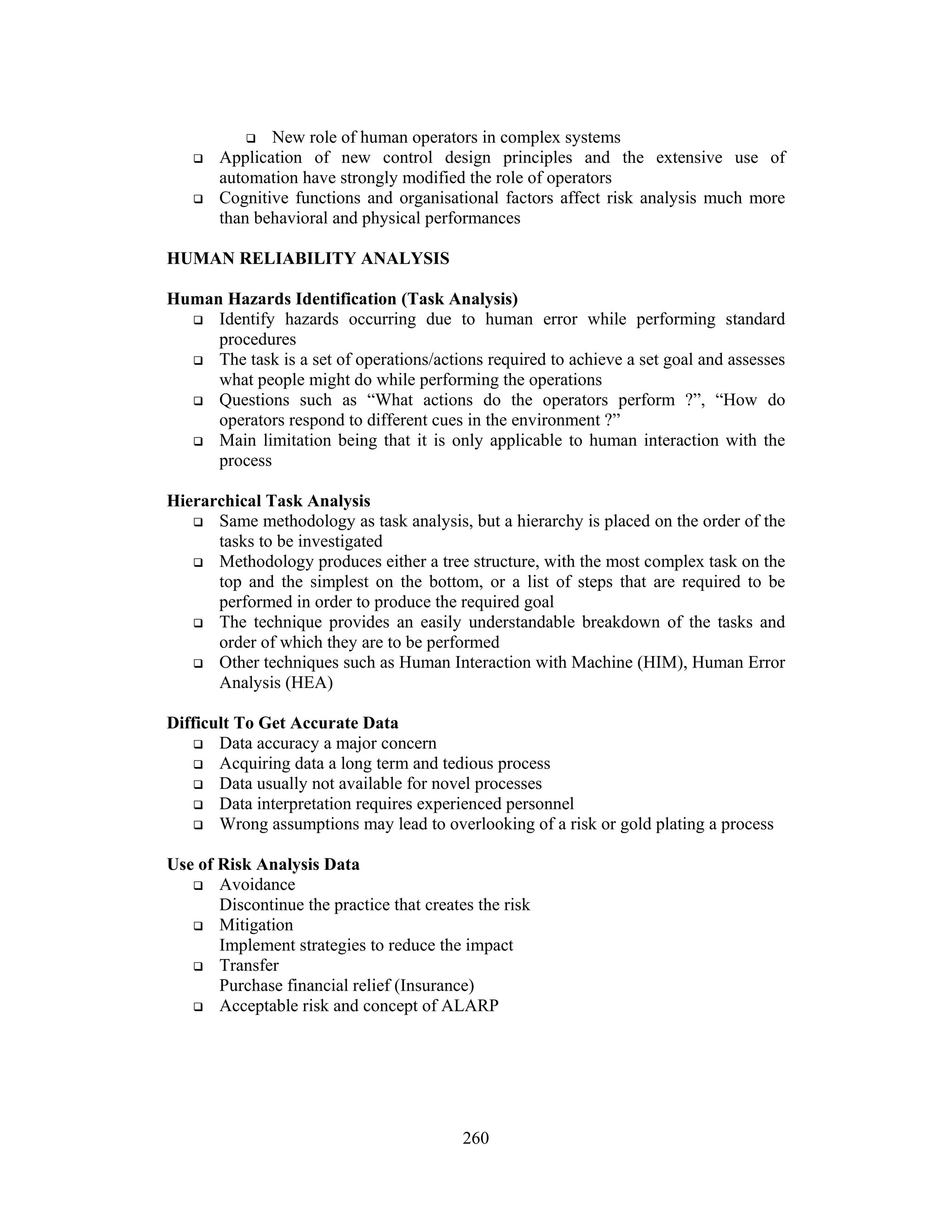 260
 New role of human operators in complex systems
 Application of new control design principles and the extensive use of
automation have strongly modified the role of operators
 Cognitive functions and organisational factors affect risk analysis much more
than behavioral and physical performances
HUMAN RELIABILITY ANALYSIS
Human Hazards Identification (Task Analysis)
 Identify hazards occurring due to human error while performing standard
procedures
 The task is a set of operations/actions required to achieve a set goal and assesses
what people might do while performing the operations
 Questions such as “What actions do the operators perform ?”, “How do
operators respond to different cues in the environment ?”
 Main limitation being that it is only applicable to human interaction with the
process
Hierarchical Task Analysis
 Same methodology as task analysis, but a hierarchy is placed on the order of the
tasks to be investigated
 Methodology produces either a tree structure, with the most complex task on the
top and the simplest on the bottom, or a list of steps that are required to be
performed in order to produce the required goal
 The technique provides an easily understandable breakdown of the tasks and
order of which they are to be performed
 Other techniques such as Human Interaction with Machine (HIM), Human Error
Analysis (HEA)
Difficult To Get Accurate Data
 Data accuracy a major concern
 Acquiring data a long term and tedious process
 Data usually not available for novel processes
 Data interpretation requires experienced personnel
 Wrong assumptions may lead to overlooking of a risk or gold plating a process
Use of Risk Analysis Data
 Avoidance
Discontinue the practice that creates the risk
 Mitigation
Implement strategies to reduce the impact
 Transfer
Purchase financial relief (Insurance)
 Acceptable risk and concept of ALARP
 