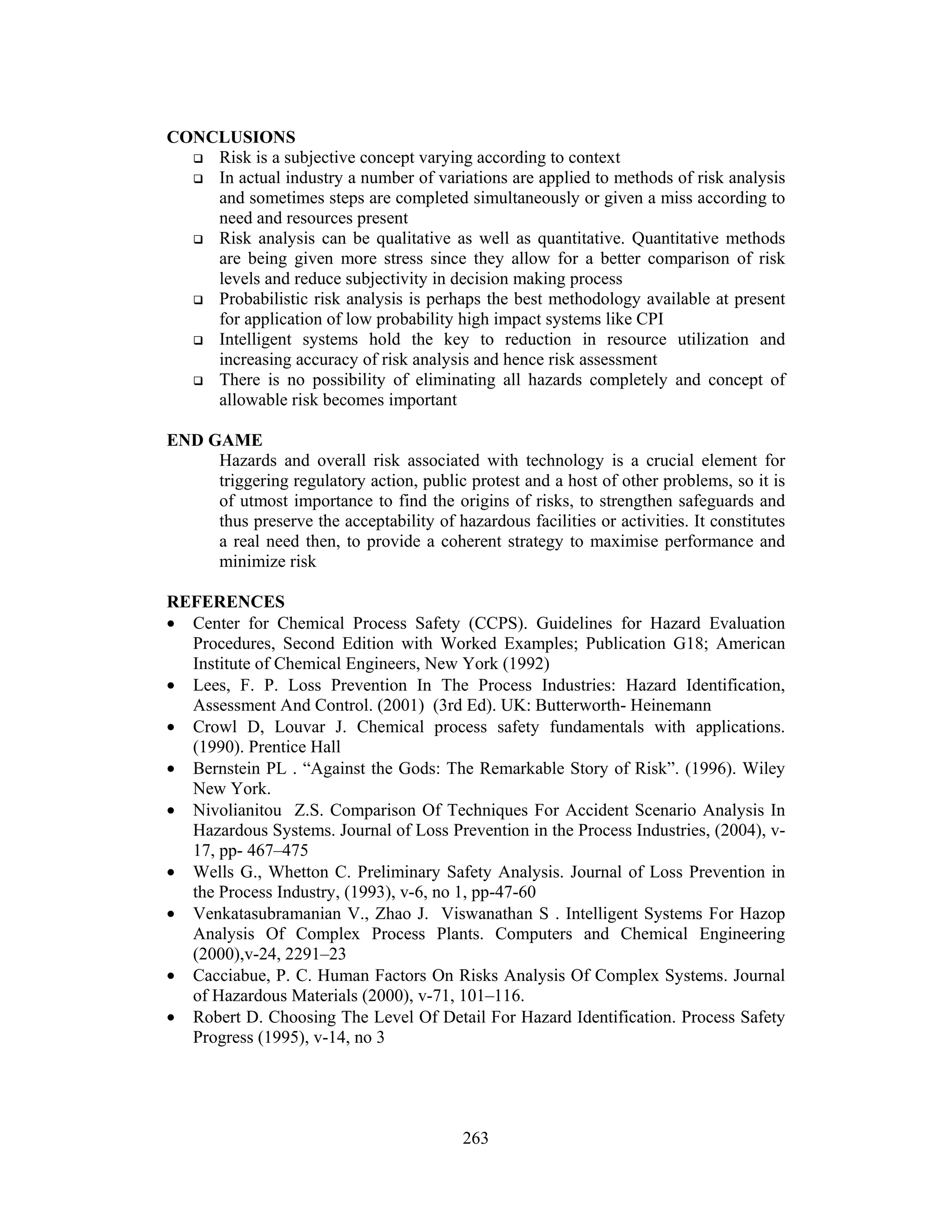 263
CONCLUSIONS
 Risk is a subjective concept varying according to context
 In actual industry a number of variations are applied to methods of risk analysis
and sometimes steps are completed simultaneously or given a miss according to
need and resources present
 Risk analysis can be qualitative as well as quantitative. Quantitative methods
are being given more stress since they allow for a better comparison of risk
levels and reduce subjectivity in decision making process
 Probabilistic risk analysis is perhaps the best methodology available at present
for application of low probability high impact systems like CPI
 Intelligent systems hold the key to reduction in resource utilization and
increasing accuracy of risk analysis and hence risk assessment
 There is no possibility of eliminating all hazards completely and concept of
allowable risk becomes important
END GAME
Hazards and overall risk associated with technology is a crucial element for
triggering regulatory action, public protest and a host of other problems, so it is
of utmost importance to find the origins of risks, to strengthen safeguards and
thus preserve the acceptability of hazardous facilities or activities. It constitutes
a real need then, to provide a coherent strategy to maximise performance and
minimize risk
REFERENCES
• Center for Chemical Process Safety (CCPS). Guidelines for Hazard Evaluation
Procedures, Second Edition with Worked Examples; Publication G18; American
Institute of Chemical Engineers, New York (1992)
• Lees, F. P. Loss Prevention In The Process Industries: Hazard Identification,
Assessment And Control. (2001) (3rd Ed). UK: Butterworth- Heinemann
• Crowl D, Louvar J. Chemical process safety fundamentals with applications.
(1990). Prentice Hall
• Bernstein PL . “Against the Gods: The Remarkable Story of Risk”. (1996). Wiley
New York.
• Nivolianitou Z.S. Comparison Of Techniques For Accident Scenario Analysis In
Hazardous Systems. Journal of Loss Prevention in the Process Industries, (2004), v-
17, pp- 467–475
• Wells G., Whetton C. Preliminary Safety Analysis. Journal of Loss Prevention in
the Process Industry, (1993), v-6, no 1, pp-47-60
• Venkatasubramanian V., Zhao J. Viswanathan S . Intelligent Systems For Hazop
Analysis Of Complex Process Plants. Computers and Chemical Engineering
(2000),v-24, 2291–23
• Cacciabue, P. C. Human Factors On Risks Analysis Of Complex Systems. Journal
of Hazardous Materials (2000), v-71, 101–116.
• Robert D. Choosing The Level Of Detail For Hazard Identification. Process Safety
Progress (1995), v-14, no 3
 