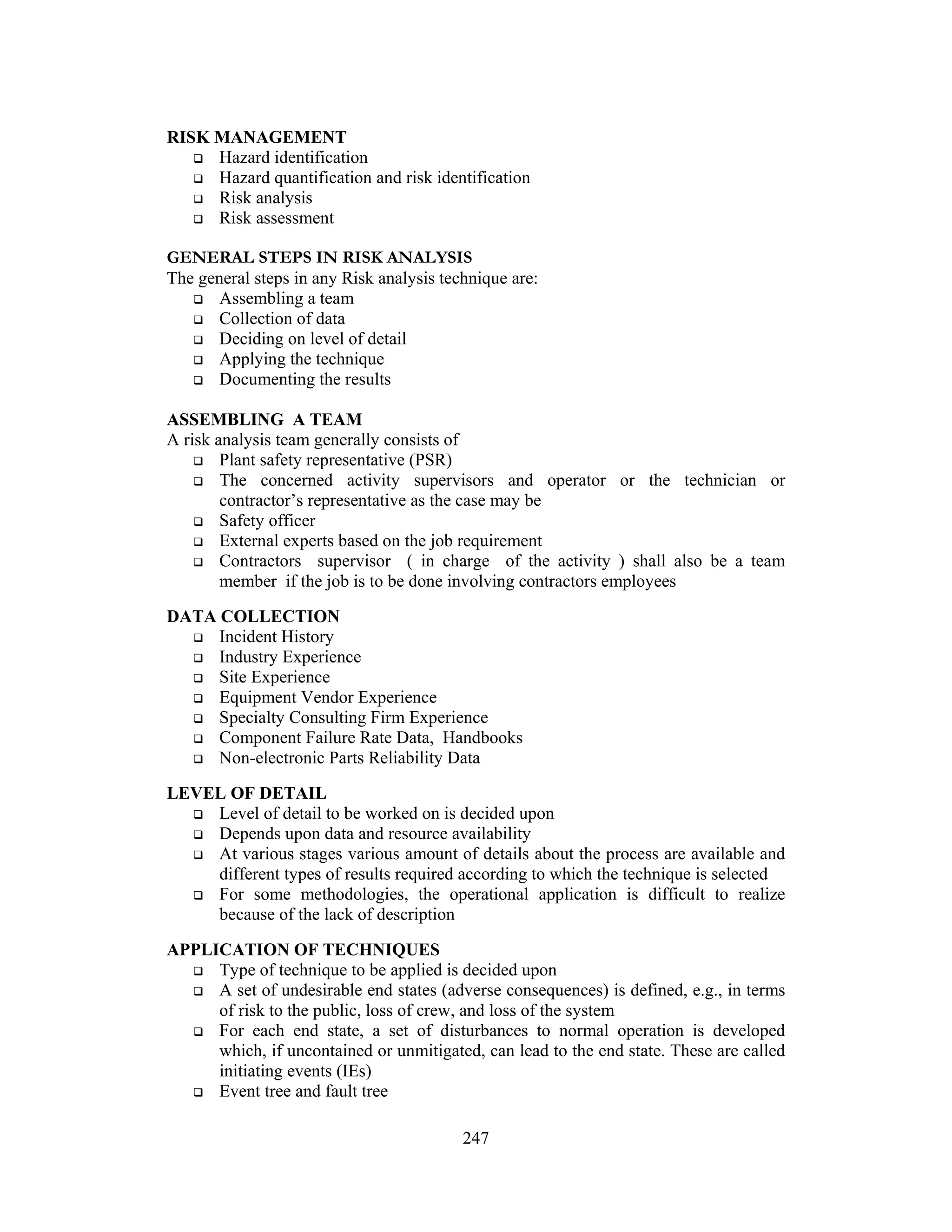 247
RISK MANAGEMENT
 Hazard identification
 Hazard quantification and risk identification
 Risk analysis
 Risk assessment
GENERAL STEPS IN RISK ANALYSIS
The general steps in any Risk analysis technique are:
 Assembling a team
 Collection of data
 Deciding on level of detail
 Applying the technique
 Documenting the results
ASSEMBLING A TEAM
A risk analysis team generally consists of
 Plant safety representative (PSR)
 The concerned activity supervisors and operator or the technician or
contractor’s representative as the case may be
 Safety officer
 External experts based on the job requirement
 Contractors supervisor ( in charge of the activity ) shall also be a team
member if the job is to be done involving contractors employees
DATA COLLECTION
 Incident History
 Industry Experience
 Site Experience
 Equipment Vendor Experience
 Specialty Consulting Firm Experience
 Component Failure Rate Data, Handbooks
 Non-electronic Parts Reliability Data
LEVEL OF DETAIL
 Level of detail to be worked on is decided upon
 Depends upon data and resource availability
 At various stages various amount of details about the process are available and
different types of results required according to which the technique is selected
 For some methodologies, the operational application is difficult to realize
because of the lack of description
APPLICATION OF TECHNIQUES
 Type of technique to be applied is decided upon
 A set of undesirable end states (adverse consequences) is defined, e.g., in terms
of risk to the public, loss of crew, and loss of the system
 For each end state, a set of disturbances to normal operation is developed
which, if uncontained or unmitigated, can lead to the end state. These are called
initiating events (IEs)
 Event tree and fault tree
 