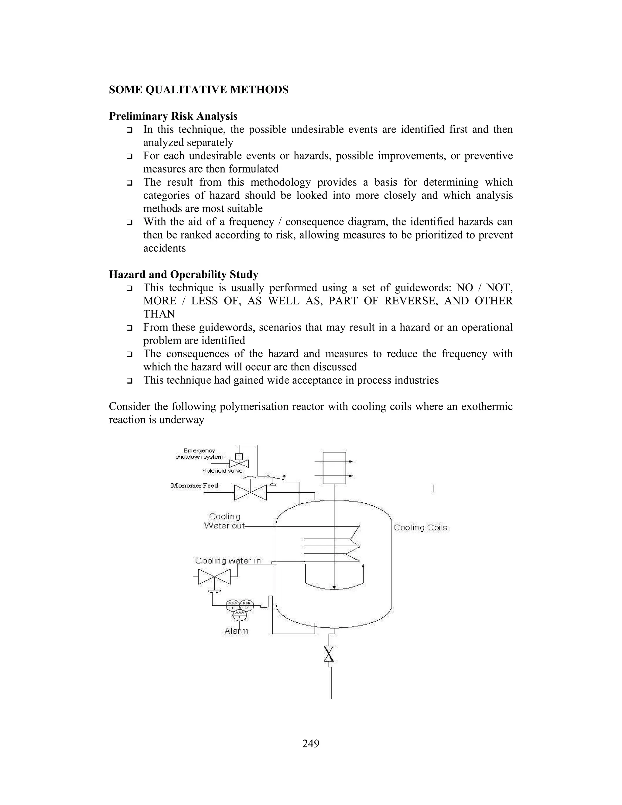 249
SOME QUALITATIVE METHODS
Preliminary Risk Analysis
 In this technique, the possible undesirable events are identified first and then
analyzed separately
 For each undesirable events or hazards, possible improvements, or preventive
measures are then formulated
 The result from this methodology provides a basis for determining which
categories of hazard should be looked into more closely and which analysis
methods are most suitable
 With the aid of a frequency / consequence diagram, the identified hazards can
then be ranked according to risk, allowing measures to be prioritized to prevent
accidents
Hazard and Operability Study
 This technique is usually performed using a set of guidewords: NO / NOT,
MORE / LESS OF, AS WELL AS, PART OF REVERSE, AND OTHER
THAN
 From these guidewords, scenarios that may result in a hazard or an operational
problem are identified
 The consequences of the hazard and measures to reduce the frequency with
which the hazard will occur are then discussed
 This technique had gained wide acceptance in process industries
Consider the following polymerisation reactor with cooling coils where an exothermic
reaction is underway
 