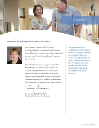 Overview




Letter from the Vice President of Patient Care Services

                      it is my pleasure to present the 2008 abbott               Allina nurses are the
                      northwestern nursing department annual Outcomes            embodiment of the art and
                      report. the features, outcomes and recognition presented   science of caring. Every day,
                      here are a snapshot of the outstanding work nurses are     more than 5,200 nurses
                                                                                 across the organization use
                      doing every day.
                                                                                 their expertise and passion
                                                                                 to advocate and provide
                      abbott northwestern nurses comprise nearly half of
                                                                                 care for patients, while
                      allina Hospitals’ & clinics’ nursing workforce. as         elevating the standards
                      a magnet™-designated hospital and leaders in this          of exceptional nursing
                      organization, the bar on our standards of excellence       practice.
                      continues to rise. Our mission, vision core beliefs and
                      professional nursing practice model are the foundations
                      that have poised us to meet and exceed these standards.




                      terry Graner, rn, ms, nea-Bc
                      vice president, patient care services




                                                                                               NuRS I Ng dE PA Rt M E Nt   1
 