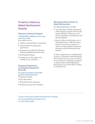 To Admit a Patient to                          Minneapolis Heart Institute® at
                                               Abbott Northwestern
Abbott Northwestern                            For referring physicians, we offer:
Hospital                                       •	 one	of	the	largest	cardiology	outreach	and	
                                                  mobile diagnostic programs in the uS, with
Physician-to-Physician Program                    regular cardiology consultations in more
1-800-828-8900. Available 24 hours a day,         than 30 communities across Minnesota and
seven days a week.                                the upper Midwest
One number access to:                          •	 physician	follow-up	with	primary	care	or	
•	 telephone	and	telemedicine	consultations       referring physicians to help them ensure
                                                  patients are receiving a continuum of
•	 hospital	admissions	and	specialist	            quality care before, during and after their
   appointments                                   experience with the Minneapolis Heart
•	 transportation	to	Abbott	Northwestern	         Institute®.
   Hospital and affiliated physician clinics
•	 the	Hospitalist	Program                     to make an appointment at our Minneapolis
                                               location or to determine which Minneapolis
•	 specialty	services	that	might	not	be	
                                               Heart Institute® location is most convenient
   available in your community.
                                               for your patient for a cardiology consultation
                                               or diagnosis, please call the Minneapolis
                                               Heart Institute® at 612-863-3900 or toll-free
Emergency Department-                          at 1-800-582-5175.
to-Emergency Department
(ED to ED)
For urgent consultation and transfer
assistance call 612-863-4233.
this program includes:
•	 ED	to	ED	transfers
•	 ED-facilitated	direct	admissions
•	 ED	physician	triage	and	consultation




To learn more about Abbott Northwestern Hospital,
visit www.abbottnorthwestern.com
or call 612-863-4000.




                                                                                   NuRSI Ng dE PA RtM E Nt   35
 