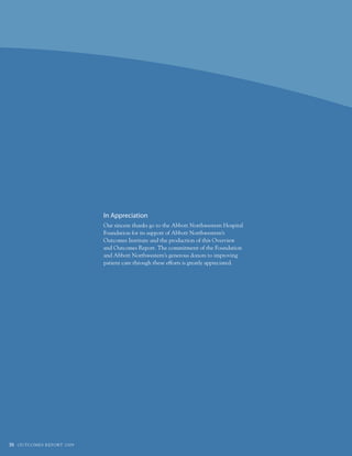 In Appreciation
                                        Our sincere thanks go to the Abbott Northwestern Hospital
                                        foundation for its support of Abbott Northwestern’s
                                        Outcomes Institute and the production of this Overview
                                        and Outcomes Report. the commitment of the foundation
                                        and Abbott Northwestern’s generous donors to improving
                                        patient care through these efforts is greatly appreciated.




36   O u t CO ME S R E P O Rt 2 0 0 9
 