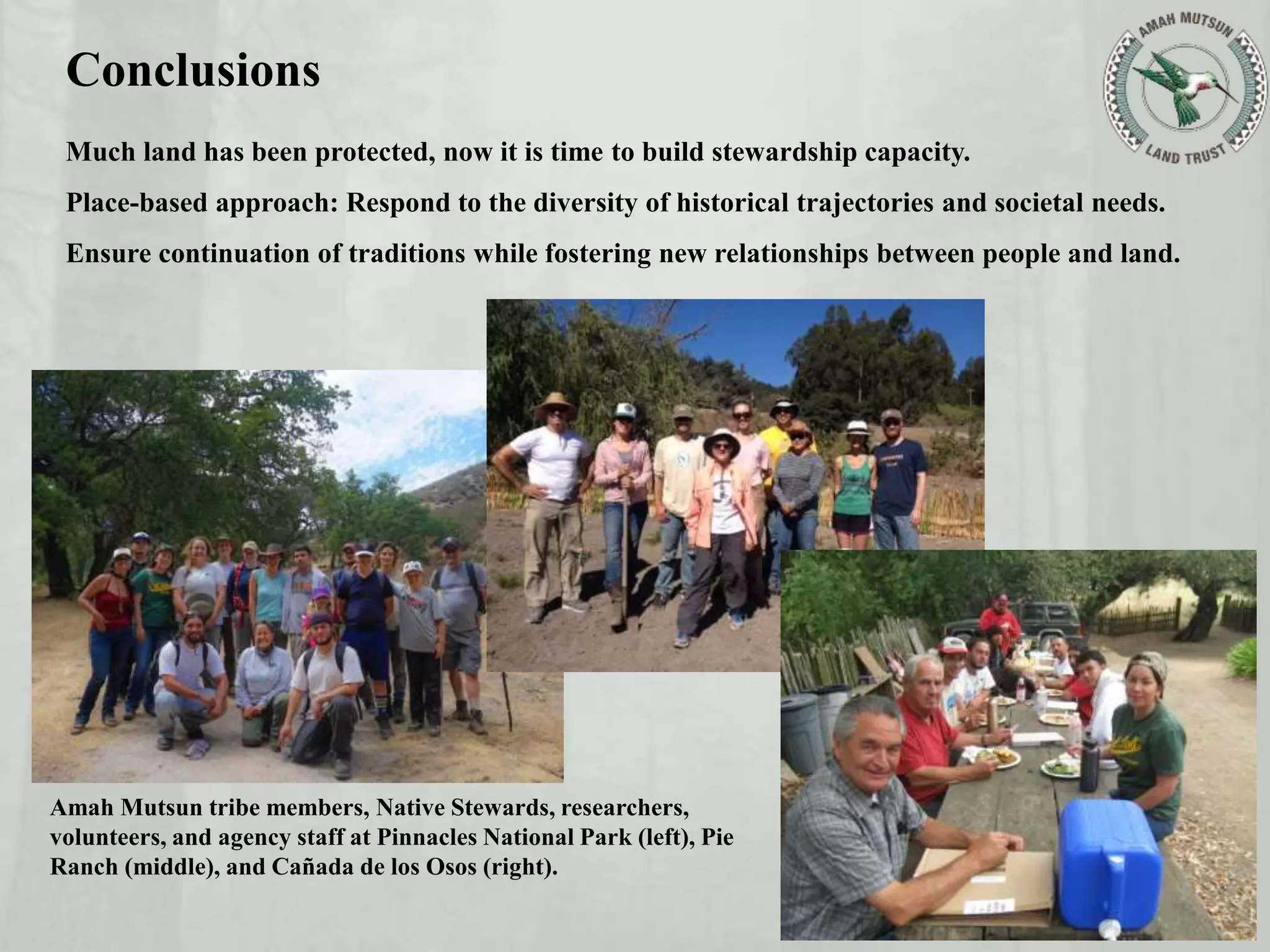 Conclusions
Much land has been protected, now it is time to build stewardship capacity.
Place-based approach: Respond to the diversity of historical trajectories and societal needs.
Ensure continuation of traditions while fostering new relationships between people and land.
Amah Mutsun tribe members, Native Stewards, researchers,
volunteers, and agency staff at Pinnacles National Park (left), Pie
Ranch (middle), and Cañada de los Osos (right).
 