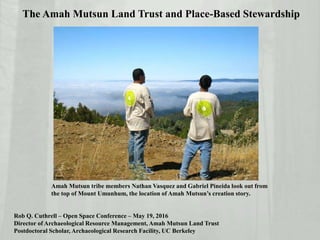 The Amah Mutsun Land Trust and Place-Based Stewardship
Rob Q. Cuthrell – Open Space Conference – May 19, 2016
Director of Archaeological Resource Management, Amah Mutsun Land Trust
Postdoctoral Scholar, Archaeological Research Facility, UC Berkeley
Amah Mutsun tribe members Nathan Vasquez and Gabriel Pineida look out from
the top of Mount Umunhum, the location of Amah Mutsun’s creation story.
 