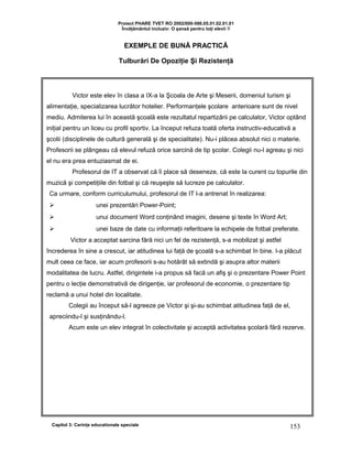 Proiect PHARE TVET RO 2002/000-586.05.01.02.01.01
Învăţământul incluziv: O şansă pentru toţi elevii !!
EXEMPLE DE BUNĂ PRACTICĂ
Tulburări De Opoziţie Şi Rezistenţă
Capitol 3: Cerinţe educationale speciale 153
Victor este elev în clasa a IX-a la Şcoala de Arte şi Meserii, domeniul turism şi
alimentaţie, specializarea lucrător hotelier. Performanţele şcolare anterioare sunt de nivel
mediu. Admiterea lui în această şcoală este rezultatul repartizării pe calculator, Victor optând
iniţial pentru un liceu cu profil sportiv. La început refuza toată oferta instructiv-educativă a
şcolii (disciplinele de cultură generală şi de specialitate). Nu-i plăcea absolut nici o materie.
Profesorii se plângeau că elevul refuză orice sarcină de tip şcolar. Colegii nu-l agreau şi nici
el nu era prea entuziasmat de ei.
Profesorul de IT a observat că îi place să deseneze, că este la curent cu topurile din
muzică şi competiţiile din fotbal şi că reuşeşte să lucreze pe calculator.
Ca urmare, conform curriculumului, profesorul de IT l-a antrenat în realizarea:
 unei prezentări Power-Point;
 unui document Word conţinând imagini, desene şi texte în Word Art;
 unei baze de date cu informaţii referitoare la echipele de fotbal preferate.
Victor a acceptat sarcina fără nici un fel de rezistenţă, s-a mobilizat şi astfel
încrederea în sine a crescut, iar atitudinea lui faţă de şcoală s-a schimbat în bine. I-a plăcut
mult ceea ce face, iar acum profesorii s-au hotărât să extindă şi asupra altor materii
modalitatea de lucru. Astfel, dirigintele i-a propus să facă un afiş şi o prezentare Power Point
pentru o lecţie demonstrativă de dirigenţie, iar profesorul de economie, o prezentare tip
reclamă a unui hotel din localitate.
Colegii au început să-l agreeze pe Victor şi şi-au schimbat atitudinea faţă de el,
apreciindu-l şi susţinându-l.
Acum este un elev integrat în colectivitate şi acceptă activitatea şcolară fără rezerve.
 