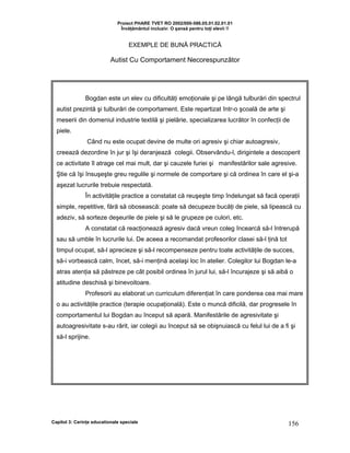 Proiect PHARE TVET RO 2002/000-586.05.01.02.01.01
Învăţământul incluziv: O şansă pentru toţi elevii !!
EXEMPLE DE BUNĂ PRACTICĂ
Autist Cu Comportament Necorespunzător
Capitol 3: Cerinţe educationale speciale 156
Bogdan este un elev cu dificultăţi emoţionale şi pe lângă tulburări din spectrul
autist prezintă şi tulburări de comportament. Este repartizat într-o şcoală de arte şi
meserii din domeniul industrie textilă şi pielărie, specializarea lucrător în confecţii de
piele.
Când nu este ocupat devine de multe ori agresiv şi chiar autoagresiv,
creează dezordine în jur şi îşi deranjează colegii. Observându-l, dirigintele a descoperit
ce activitate îl atrage cel mai mult, dar şi cauzele furiei şi manifestărilor sale agresive.
Ştie că îşi însuşeşte greu regulile şi normele de comportare şi că ordinea în care el şi-a
aşezat lucrurile trebuie respectată.
În activităţile practice a constatat că reuşeşte timp îndelungat să facă operaţii
simple, repetitive, fără să obosească: poate să decupeze bucăţi de piele, să lipească cu
adeziv, să sorteze deşeurile de piele şi să le grupeze pe culori, etc.
A constatat că reacţionează agresiv dacă vreun coleg încearcă să-l întrerupă
sau să umble în lucrurile lui. De aceea a recomandat profesorilor clasei să-l ţină tot
timpul ocupat, să-l aprecieze şi să-l recompenseze pentru toate activităţile de succes,
să-i vorbească calm, încet, să-i menţină acelaşi loc în atelier. Colegilor lui Bogdan le-a
atras atenţia să păstreze pe cât posibil ordinea în jurul lui, să-l încurajeze şi să aibă o
atitudine deschisă şi binevoitoare.
Profesorii au elaborat un curriculum diferenţiat în care ponderea cea mai mare
o au activităţile practice (terapie ocupaţională). Este o muncă dificilă, dar progresele în
comportamentul lui Bogdan au început să apară. Manifestările de agresivitate şi
autoagresivitate s-au rărit, iar colegii au început să se obişnuiască cu felul lui de a fi şi
să-l sprijine.
 
