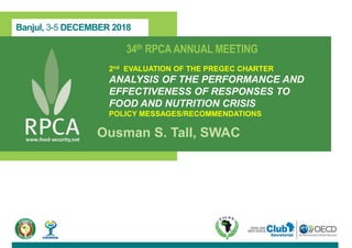 Banjul, 3-5 DECEMBER 2018
34th RPCAANNUAL MEETING
2nd EVALUATION OF THE PREGEC CHARTER
ANALYSIS OF THE PERFORMANCE AND
EFFECTIVENESS OF RESPONSES TO
FOOD AND NUTRITION CRISIS
POLICY MESSAGES/RECOMMENDATIONS
Ousman S. Tall, SWAC
 