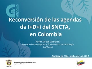 Reconversión de las agendas
de I+D+i del SNCTA,
en Colombia
Rubén Alfredo Valencia R.
Director de Investigación y Transferencia de tecnología
CORPOICA

Santiago de Chile, Septiembre de 2012

 