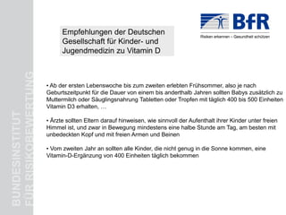 Empfehlungen der Deutschen für alle!
                                     Kinderärzte: Vitamin D
                            Gesellschaft für Kinder- und
                            Jugendmedizin zu Vitamin D
FÜR RISIKOBEWERTUNG



                      • Ab der ersten Lebenswoche bis zum zweiten erlebten Frühsommer, also je nach
                      Geburtszeitpunkt für die Dauer von einem bis anderthalb Jahren sollten Babys zusätzlich zu
                      Muttermilch oder Säuglingsnahrung Tabletten oder Tropfen mit täglich 400 bis 500 Einheiten
                      Vitamin D3 erhalten, …
BUNDESINSTITUT




                      • Ärzte sollten Eltern darauf hinweisen, wie sinnvoll der Aufenthalt ihrer Kinder unter freien
                      Himmel ist, und zwar in Bewegung mindestens eine halbe Stunde am Tag, am besten mit
                      unbedeckten Kopf und mit freien Armen und Beinen

                      • Vom zweiten Jahr an sollten alle Kinder, die nicht genug in die Sonne kommen, eine
                      Vitamin-D-Ergänzung von 400 Einheiten täglich bekommen
 