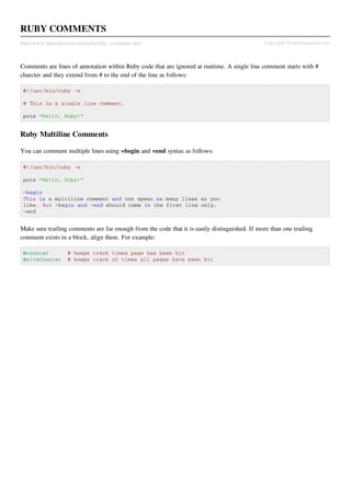 RUBY COMMENTS
http://www.tutorialspoint.com/ruby/ruby_comments.htm                                           Copyright © tutorialspoint.com



Comments are lines of annotation within Ruby code that are ignored at runtime. A single line comment starts with #
charcter and they extend from # to the end of the line as follows:

 #!/usr/bin/ruby -w

 # This is a single line comment.

 puts "Hello, Ruby!"


Ruby Multiline Comments

You can comment multiple lines using =begin and =end syntax as follows:

 #!/usr/bin/ruby -w

 puts "Hello, Ruby!"

 =begin
 This is a multiline comment and con spwan as many lines as you
 like. But =begin and =end should come in the first line only.
 =end


Make sure trailing comments are far enough from the code that it is easily distinguished. If more than one trailing
comment exists in a block, align them. For example:

 @counter           # keeps track times page has been hit
 @siteCounter       # keeps track of times all pages have been hit
 