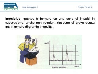 Impulsivo: quando è formato da una serie di impulsi in
successione, anche non regolari, ciascuno di breve durata
ma in genere di grande intensità.
www.seagruppo.it Rischio Rumore
 