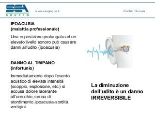 IPOACUSIA
(malattia professionale)
Una esposizione prolungata ad un
elevato livello sonoro può causare
danni all’udito (ipoacusia)
La diminuzione
dell’udito è un danno
IRREVERSIBILE
DANNO AL TIMPANO
(infortunio)
Immediatamente dopo l’evento
acustico di elevata intensità
(scoppio, esplosione, etc.) si
accusa dolore lacerante
all’orecchio, senso di
stordimento, ipoacusia-sordità,
vertigini
www.seagruppo.it Rischio Rumore
 