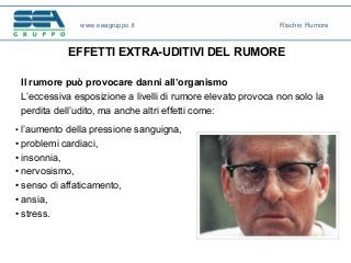 EFFETTI EXTRA-UDITIVI DEL RUMORE
• l’aumento della pressione sanguigna,
• problemi cardiaci,
• insonnia,
• nervosismo,
• senso di affaticamento,
• ansia,
• stress.
Il rumore può provocare danni all’organismo
L’eccessiva esposizione a livelli di rumore elevato provoca non solo la
perdita dell’udito, ma anche altri effetti come:
www.seagruppo.it Rischio Rumore
 