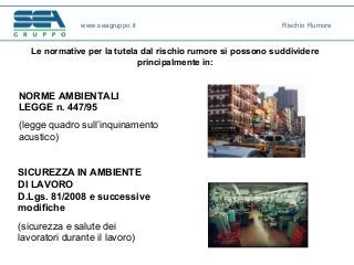 Le normative per la tutela dal rischio rumore si possono suddividere
principalmente in:
SICUREZZA IN AMBIENTE
DI LAVORO
D.Lgs. 81/2008 e successive
modifiche
(sicurezza e salute dei
lavoratori durante il lavoro)
NORME AMBIENTALI
LEGGE n. 447/95
(legge quadro sull’inquinamento
acustico)
www.seagruppo.it Rischio Rumore
 