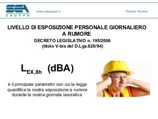 DECRETO LEGISLATIVO n. 195/2006
(titolo V-bis del D.Lgs.626/94)
LIVELLO DI ESPOSIZIONE PERSONALE GIORNALIERO
A RUMORE
LEX,8h (dBA)
è il principale parametro con cui la legge
quantifica la nostra esposizione a rumore
durante la nostra giornata lavorativa
www.seagruppo.it Rischio Rumore
 